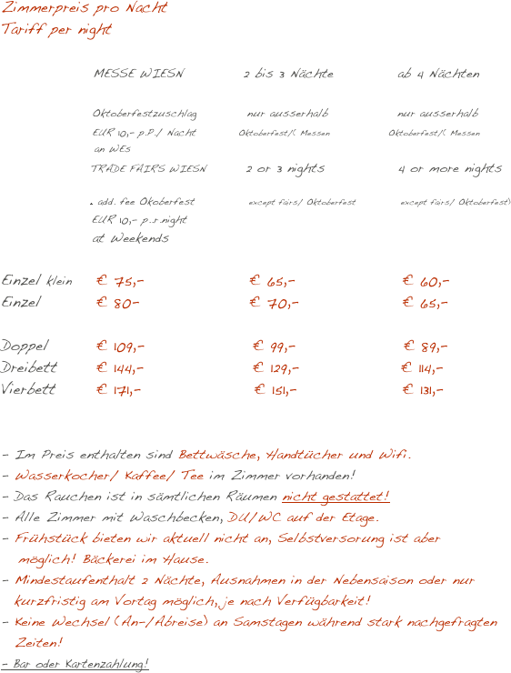 Zimmerpreis pro Nacht 
Tariff per night          

               MESSE WIESN           2 bis 3 Nächte	      ab 4 Nächten
              
                 Oktoberfestzuschlag           nur ausserhalb               nur ausserhalb
                 EUR 10,- p.P./ Nacht          Oktoberfest/( Messen                 Oktoberfest/( Messen 
                           an WEs
                          TRADE FAIRS WIESN         2 or 3 nights	      4 or more nights  
                     
                                                + add. fee Okoberfest             except fairs/ Oktoberfest             except fairs/ Oktoberfest)
                   EUR 10,- p..r.night
                 at Weekends

Einzel klein	  € 75,-	       € 65,-	             € 60,- Einzel	  € 80-	       € 70,-	             € 65,-  Doppel	  € 109,-                    € 99,-                    € 89,-  Dreibett	  € 144,-                    € 129,-                  € 114,-    Vierbett	  € 171,-                      € 151,-                   € 131,-  


Im Preis enthalten sind Bettwäsche, Handtücher und Wifi.
Wasserkocher/ Kaffee/ Tee im Zimmer vorhanden!
- Das Rauchen ist in sämtlichen Räumen nicht gestattet!
- Alle Zimmer mit Waschbecken, DU/WC auf der Etage.
Frühstück bieten wir aktuell nicht an, Selbstversorung ist aber
   möglich! Bäckerei im Hause.
Mindestaufenthalt 2 Nächte, Ausnahmen in der Nebensaison oder nur kurzfristig am Vortag möglich, je nach Verfügbarkeit!
Keine Wechsel (An-/Abreise) an Samstagen während stark nachgefragten Zeiten!
- Bar oder Kartenzahlung!  

